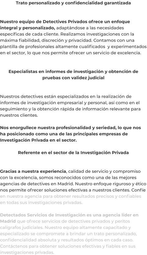 Trato personalizado y confidencialidad garantizada   Nuestro equipo de Detectives Privados ofrece un enfoque integral y personalizado, adaptándose a las necesidades específicas de cada cliente. Realizamos investigaciones con la máxima fiabilidad, discreción y privacidad. Contamos con una plantilla de profesionales altamente cualificados  y experimentados en el sector, lo que nos permite ofrecer un servicio de excelencia.   Especialistas en informes de investigación y obtención de pruebas con validez judicial   Nuestros detectives están especializados en la realización de informes de investigación empresarial y personal, así como en el seguimiento y la obtención rápida de información relevante para nuestros clientes.  Nos enorgullece nuestra profesionalidad y seriedad, lo que nos ha posicionado como una de las principales empresas de Investigación Privada en el sector.  Referente en el sector de la Investigación Privada   Gracias a nuestra experiencia, calidad de servicio y compromiso con la excelencia, somos reconocidos como una de las mejores agencias de detectives en Madrid. Nuestro enfoque riguroso y ético nos permite ofrecer soluciones efectivas a nuestros clientes. Confíe en nuestra agencia para obtener resultados precisos y confiables en todas sus investigaciones privadas.  Detectados Servicios de Investigación es una agencia líder en Madrid que ofrece servicios de detectives privados y peritos calígrafos judiciales. Nuestro equipo altamente capacitado y especializado se compromete a brindar un trato personalizado, confidencialidad absoluta y resultados óptimos en cada caso. Contáctenos para obtener soluciones efectivas y fiables en sus investigaciones privadas.