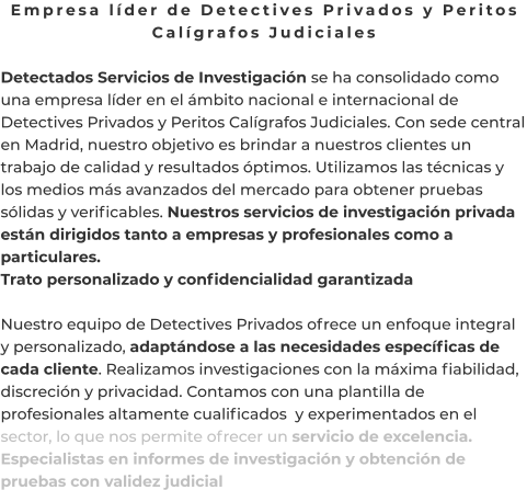 Empresa líder de Detectives Privados y Peritos Calígrafos Judiciales  Detectados Servicios de Investigación se ha consolidado como una empresa líder en el ámbito nacional e internacional de Detectives Privados y Peritos Calígrafos Judiciales. Con sede central en Madrid, nuestro objetivo es brindar a nuestros clientes un trabajo de calidad y resultados óptimos. Utilizamos las técnicas y los medios más avanzados del mercado para obtener pruebas sólidas y verificables. Nuestros servicios de investigación privada están dirigidos tanto a empresas y profesionales como a particulares. Trato personalizado y confidencialidad garantizada  Nuestro equipo de Detectives Privados ofrece un enfoque integral y personalizado, adaptándose a las necesidades específicas de cada cliente. Realizamos investigaciones con la máxima fiabilidad, discreción y privacidad. Contamos con una plantilla de profesionales altamente cualificados  y experimentados en el sector, lo que nos permite ofrecer un servicio de excelencia. Especialistas en informes de investigación y obtención de pruebas con validez judicial