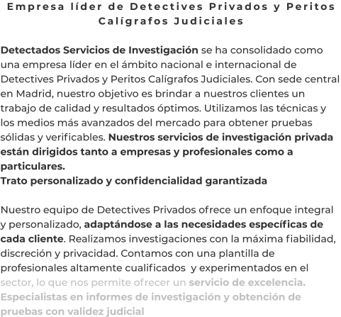 Empresa líder de Detectives Privados y Peritos Calígrafos Judiciales  Detectados Servicios de Investigación se ha consolidado como una empresa líder en el ámbito nacional e internacional de Detectives Privados y Peritos Calígrafos Judiciales. Con sede central en Madrid, nuestro objetivo es brindar a nuestros clientes un trabajo de calidad y resultados óptimos. Utilizamos las técnicas y los medios más avanzados del mercado para obtener pruebas sólidas y verificables. Nuestros servicios de investigación privada están dirigidos tanto a empresas y profesionales como a particulares. Trato personalizado y confidencialidad garantizada  Nuestro equipo de Detectives Privados ofrece un enfoque integral y personalizado, adaptándose a las necesidades específicas de cada cliente. Realizamos investigaciones con la máxima fiabilidad, discreción y privacidad. Contamos con una plantilla de profesionales altamente cualificados  y experimentados en el sector, lo que nos permite ofrecer un servicio de excelencia. Especialistas en informes de investigación y obtención de pruebas con validez judicial