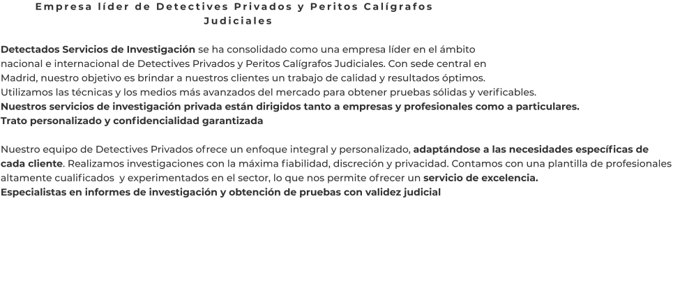 Empresa líder de Detectives Privados y Peritos Calígrafos Judiciales  Detectados Servicios de Investigación se ha consolidado como una empresa líder en el ámbito nacional e internacional de Detectives Privados y Peritos Calígrafos Judiciales. Con sede central en Madrid, nuestro objetivo es brindar a nuestros clientes un trabajo de calidad y resultados óptimos. Utilizamos las técnicas y los medios más avanzados del mercado para obtener pruebas sólidas y verificables. Nuestros servicios de investigación privada están dirigidos tanto a empresas y profesionales como a particulares. Trato personalizado y confidencialidad garantizada  Nuestro equipo de Detectives Privados ofrece un enfoque integral y personalizado, adaptándose a las necesidades específicas de cada cliente. Realizamos investigaciones con la máxima fiabilidad, discreción y privacidad. Contamos con una plantilla de profesionales altamente cualificados  y experimentados en el sector, lo que nos permite ofrecer un servicio de excelencia. Especialistas en informes de investigación y obtención de pruebas con validez judicial