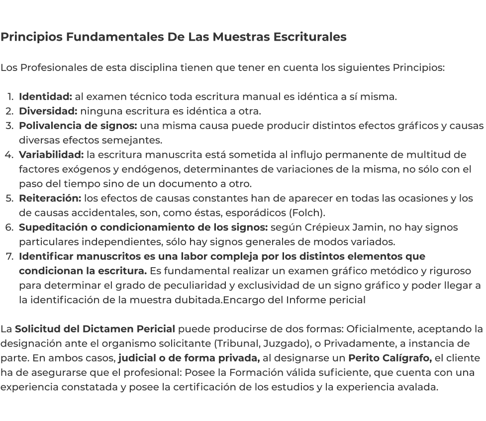 Principios Fundamentales De Las Muestras Escriturales  Los Profesionales de esta disciplina tienen que tener en cuenta los siguientes Principios:   	1.	Identidad: al examen técnico toda escritura manual es idéntica a sí misma. 	2.	Diversidad: ninguna escritura es idéntica a otra. 	3.	Polivalencia de signos: una misma causa puede producir distintos efectos gráficos y causas diversas efectos semejantes. 	4.	Variabilidad: la escritura manuscrita está sometida al influjo permanente de multitud de factores exógenos y endógenos, determinantes de variaciones de la misma, no sólo con el paso del tiempo sino de un documento a otro. 	5.	Reiteración: los efectos de causas constantes han de aparecer en todas las ocasiones y los de causas accidentales, son, como éstas, esporádicos (Folch). 	6.	Supeditación o condicionamiento de los signos: según Crépieux Jamin, no hay signos particulares independientes, sólo hay signos generales de modos variados. 	7.	Identificar manuscritos es una labor compleja por los distintos elementos que condicionan la escritura. Es fundamental realizar un examen gráfico metódico y riguroso para determinar el grado de peculiaridad y exclusividad de un signo gráfico y poder llegar a la identificación de la muestra dubitada.Encargo del Informe pericial  La Solicitud del Dictamen Pericial puede producirse de dos formas: Oficialmente, aceptando la designación ante el organismo solicitante (Tribunal, Juzgado), o Privadamente, a instancia de parte. En ambos casos, judicial o de forma privada, al designarse un Perito Calígrafo, el cliente ha de asegurarse que el profesional: Posee la Formación válida suficiente, que cuenta con una experiencia constatada y posee la certificación de los estudios y la experiencia avalada.