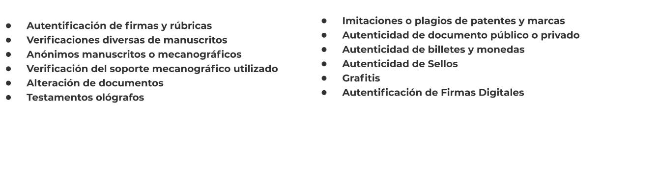 •	    Autentificación de firmas y rúbricas •	    Verificaciones diversas de manuscritos •	    Anónimos manuscritos o mecanográficos •	    Verificación del soporte mecanográfico utilizado •	    Alteración de documentos •	    Testamentos ológrafos    •	    Imitaciones o plagios de patentes y marcas •	    Autenticidad de documento público o privado •	    Autenticidad de billetes y monedas •	    Autenticidad de Sellos •	    Grafitis •	    Autentificación de Firmas Digitales