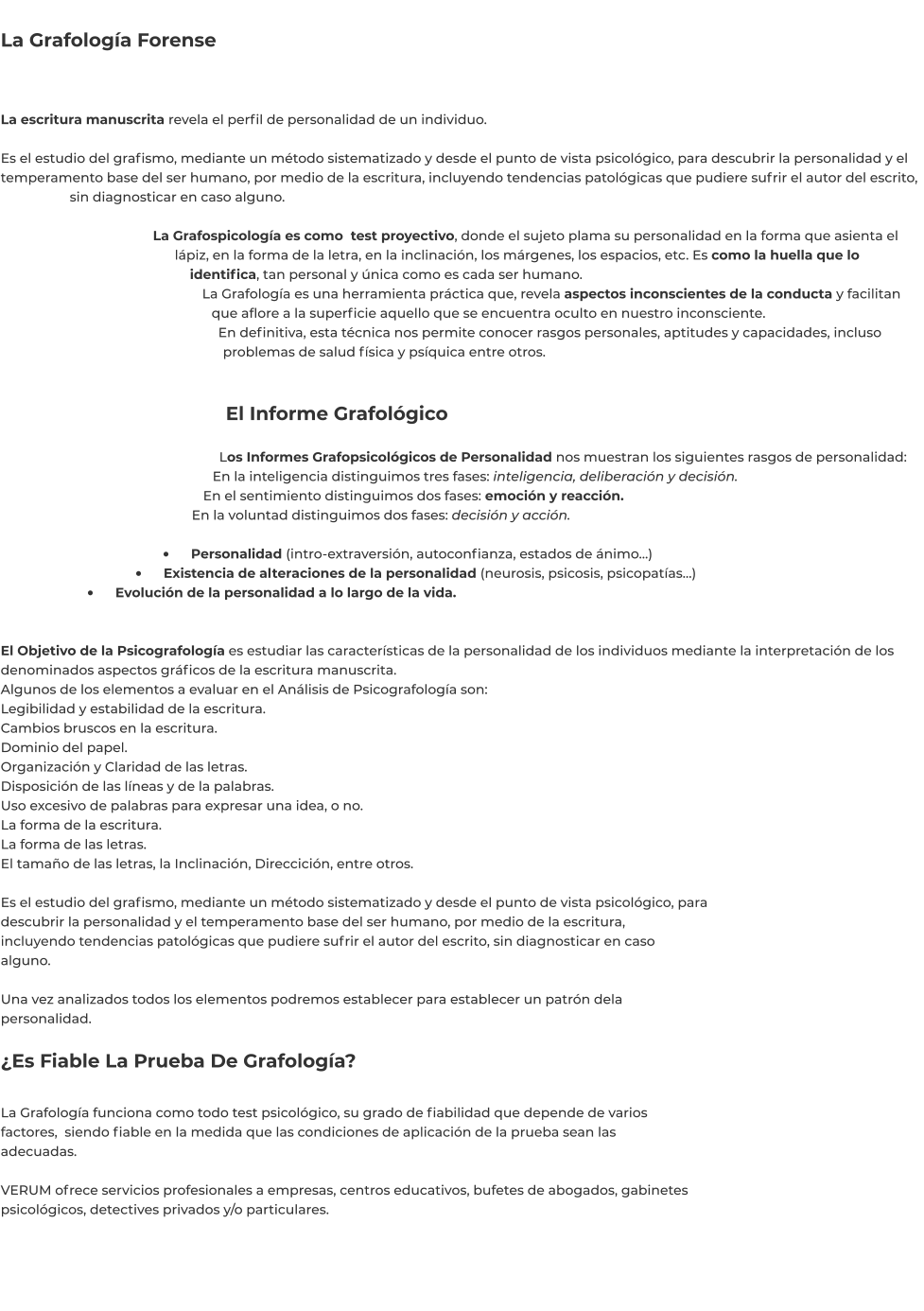 La Grafología Forense   La escritura manuscrita revela el perfil de personalidad de un individuo.  Es el estudio del grafismo, mediante un método sistematizado y desde el punto de vista psicológico, para descubrir la personalidad y el temperamento base del ser humano, por medio de la escritura, incluyendo tendencias patológicas que pudiere sufrir el autor del escrito, sin diagnosticar en caso alguno.  La Grafospicología es como  test proyectivo, donde el sujeto plama su personalidad en la forma que asienta el lápiz, en la forma de la letra, en la inclinación, los márgenes, los espacios, etc. Es como la huella que lo identifica, tan personal y única como es cada ser humano. La Grafología es una herramienta práctica que, revela aspectos inconscientes de la conducta y facilitan que aflore a la superficie aquello que se encuentra oculto en nuestro inconsciente. En definitiva, esta técnica nos permite conocer rasgos personales, aptitudes y capacidades, incluso problemas de salud física y psíquica entre otros.   El Informe Grafológico  Los Informes Grafopsicológicos de Personalidad nos muestran los siguientes rasgos de personalidad: En la inteligencia distinguimos tres fases: inteligencia, deliberación y decisión. En el sentimiento distinguimos dos fases: emoción y reacción. En la voluntad distinguimos dos fases: decisión y acción.  •	    Personalidad (intro-extraversión, autoconfianza, estados de ánimo…) •	    Existencia de alteraciones de la personalidad (neurosis, psicosis, psicopatías…) •	    Evolución de la personalidad a lo largo de la vida.  El Objetivo de la Psicografología es estudiar las características de la personalidad de los individuos mediante la interpretación de los denominados aspectos gráficos de la escritura manuscrita. Algunos de los elementos a evaluar en el Análisis de Psicografología son: Legibilidad y estabilidad de la escritura. Cambios bruscos en la escritura. Dominio del papel. Organización y Claridad de las letras. Disposición de las líneas y de la palabras. Uso excesivo de palabras para expresar una idea, o no. La forma de la escritura. La forma de las letras. El tamaño de las letras, la Inclinación, Direccición, entre otros.  Es el estudio del grafismo, mediante un método sistematizado y desde el punto de vista psicológico, para descubrir la personalidad y el temperamento base del ser humano, por medio de la escritura, incluyendo tendencias patológicas que pudiere sufrir el autor del escrito, sin diagnosticar en caso alguno.  Una vez analizados todos los elementos podremos establecer para establecer un patrón dela personalidad.  ¿Es Fiable La Prueba De Grafología?  La Grafología funciona como todo test psicológico, su grado de fiabilidad que depende de varios factores,  siendo fiable en la medida que las condiciones de aplicación de la prueba sean las adecuadas.  VERUM ofrece servicios profesionales a empresas, centros educativos, bufetes de abogados, gabinetes psicológicos, detectives privados y/o particulares.