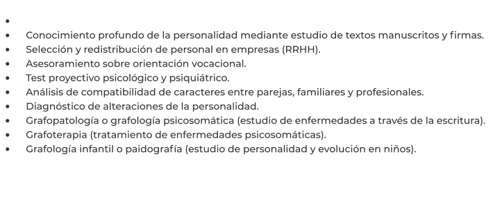 •	 •	    Conocimiento profundo de la personalidad mediante estudio de textos manuscritos y firmas. •	    Selección y redistribución de personal en empresas (RRHH). •	    Asesoramiento sobre orientación vocacional. •	    Test proyectivo psicológico y psiquiátrico. •	    Análisis de compatibilidad de caracteres entre parejas, familiares y profesionales. •	    Diagnóstico de alteraciones de la personalidad. •	    Grafopatología o grafología psicosomática (estudio de enfermedades a través de la escritura). •	    Grafoterapia (tratamiento de enfermedades psicosomáticas). •	    Grafología infantil o paidografía (estudio de personalidad y evolución en niños).