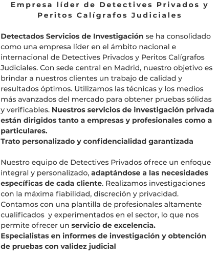 Empresa líder de Detectives Privados y Peritos Calígrafos Judiciales  Detectados Servicios de Investigación se ha consolidado como una empresa líder en el ámbito nacional e internacional de Detectives Privados y Peritos Calígrafos Judiciales. Con sede central en Madrid, nuestro objetivo es brindar a nuestros clientes un trabajo de calidad y resultados óptimos. Utilizamos las técnicas y los medios más avanzados del mercado para obtener pruebas sólidas y verificables. Nuestros servicios de investigación privada están dirigidos tanto a empresas y profesionales como a particulares. Trato personalizado y confidencialidad garantizada  Nuestro equipo de Detectives Privados ofrece un enfoque integral y personalizado, adaptándose a las necesidades específicas de cada cliente. Realizamos investigaciones con la máxima fiabilidad, discreción y privacidad. Contamos con una plantilla de profesionales altamente cualificados  y experimentados en el sector, lo que nos permite ofrecer un servicio de excelencia. Especialistas en informes de investigación y obtención de pruebas con validez judicial