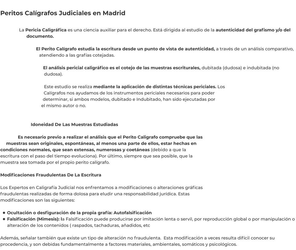 Peritos Calígrafos Judiciales en Madrid  La Pericia Caligráfica es una ciencia auxiliar para el derecho. Está dirigida al estudio de la autenticidad del grafismo y/o del documento.  El Perito Calígrafo estudia la escritura desde un punto de vista de autenticidad, a través de un análisis comparativo, atendiendo a las grafías cotejadas.  El análisis pericial caligráfico es el cotejo de las muestras escriturales, dubitada (dudosa) e indubitada (no dudosa).  Este estudio se realiza mediante la aplicación de distintas técnicas periciales. Los Calígrafos nos ayudamos de los instrumentos periciales necesarios para poder determinar, si ambos modelos, dubitado e Indubitado, han sido ejecutadas por el mismo autor o no.   Idoneidad De Las Muestras Estudiadas  Es necesario previo a realizar el análisis que el Perito Caligrafo compruebe que las muestras sean originales, espontáneas, al menos una parte de ellos, estar hechas en condiciones normales, que sean extensas, numerosas y coetáneas (debido a que la escritura con el paso del tiempo evoluciona). Por último, siempre que sea posible, que la muestra sea tomada por el propio perito calígrafo.  Modificaciones Fraudulentas De La Escritura  Los Expertos en Caligrafía Judicial nos enfrentamos a modificaciones o alteraciones gráficas fraudulentas realizadas de forma dolosa para eludir una responsabilidad jurídica. Estas modificaciones son las siguientes:  •	Ocultación o desfiguración de la propia grafía: Autofalsificación •	Falsificación (Mimesis): la Falsificación puede producirse por imitación lenta o servil, por reproducción global o por manipulación o alteración de los contenidos ( raspados, tachaduras, añadidos, etc Además, señalar también que existe un tipo de alteración no fraudulenta.  Esta modificación a veces resulta difícil conocer su procedencia, y son debidas fundamentalmente a factores materiales, ambientales, somáticos y psicológicos.