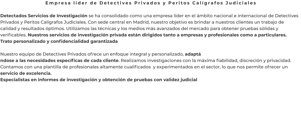 Empresa líder de Detectives Privados y Peritos Calígrafos Judiciales  Detectados Servicios de Investigación se ha consolidado como una empresa líder en el ámbito nacional e internacional de Detectives Privados y Peritos Calígrafos Judiciales. Con sede central en Madrid, nuestro objetivo es brindar a nuestros clientes un trabajo de calidad y resultados óptimos. Utilizamos las técnicas y los medios más avanzados del mercado para obtener pruebas sólidas y verificables. Nuestros servicios de investigación privada están dirigidos tanto a empresas y profesionales como a particulares. Trato personalizado y confidencialidad garantizada  Nuestro equipo de Detectives Privados ofrece un enfoque integral y personalizado, adaptá ndose a las necesidades específicas de cada cliente. Realizamos investigaciones con la máxima fiabilidad, discreción y privacidad. Contamos con una plantilla de profesionales altamente cualificados  y experimentados en el sector, lo que nos permite ofrecer un servicio de excelencia. Especialistas en informes de investigación y obtención de pruebas con validez judicial