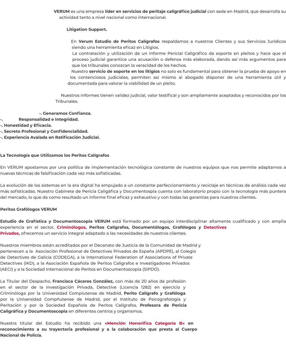 VERUM es una empresa líder en servicios de peritaje caligráfico judicial con sede en Madrid, que desarrolla su actividad tanto a nivel nacional como internacional.  Litigation Support.  En Verum Estudio de Peritos Calígrafos respaldamos a nuestros Clientes y sus Servicios Jurídicos siendo una herramienta eficaz en Litigios. La contratación y utilización de un Informe Pericial Caligráfico da soporte en pleitos y hace que el proceso judicial garantice una acusación o defensa más elaborada, dando así más argumentos para que los tribunales conozcan la veracidad de los hechos. Nuestro servicio de soporte en los litigios no solo es fundamental para obtener la prueba de apoyo en los contenciosos judiciales, permiten así mismo al abogado disponer de una herramienta útil y documentada para valorar la viabilidad de un pleito.  Nuestros informes tienen validez judicial, valor testifical y son ampliamente aceptados y reconocidos por los Tribunales.  -. Generamos Confianza. -. Responsalidad e Integridad. -. Honestidad y Eficacia. -. Secreto Profesional y Confidencialidad. -. Experiencia Avalada en Ratificación Judicial.   La Tecnología que Utilizamos los Peritos Calígrafos  En VERUM apostamos por una política de implementación tecnológica constante de nuestros equipos que nos permite adaptarnos a nuevas técnicas de falsificación cada vez más sofisticadas.  La evolución de los sistemas en la era digital ha empujado a un constante perfeccionamiento y reciclaje en técnicas de análisis cada vez más sofisticadas. Nuestro Gabinete de Pericia Caligáfica y Documentospia cuenta con laboratorio propio con la tecnología más puntera del mercado, lo que da como resultado un informe final eficaz y exhaustivo y con todas las garantías para nuestros clientes.  Peritos Grafólogos VERUM  Estudio de Grafística y Documentoscopia VERUM está formado por un equipo interdisciplinar altamente cualificado y con amplia experiencia en el sector, Criminólogos, Peritos Calígrafos, Documentólogos, Grafólogos y Detectives Privados, ofrecemos un servicio integral adaptado a las necesidades de nuestros clientes.  Nuestros miembros están acreditados por el Decanato de Justicia de la Comunidad de Madrid y pertenecen a la  Asociación Profesional de Detectives Privados de España (APDPE), al Colegio de Detectives de Galicia (CODEGA), a la International Federation of Associations of Private Detectives (IKD), a la Asociación Española de Peritos Caligrafos e Investigadores Privados (AECI) y a la Sociedad Internacional de Peritos en Documentoscopia (SIPDO).  La Titular del Despacho, Francisca Cáceres González, con más de 20 años de profesión en el sector de la Investigación Privada, Detective (Licencia 1282) en ejercicio y Criminóloga por la Universidad Complutense de Madrid, Perito Calígrafo y Grafóloga por la Universidad Compñutense de Madrid, por el Instituto de Psicografología y Peritación y por la Sociedad Española de Peritos Calígrafos. Profesora de Pericia Caligráfica y Documentoscopia en diferentes centros y organismos.  Nuestra titular del Estudio ha recibido una «Mención Honorífica Categoría B» en reconocimiento a su trayectoria profesional y a la colaboración que presta al Cuerpo Nacional de Policía.