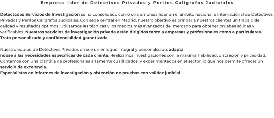 Empresa líder de Detectives Privados y Peritos Calígrafos Judiciales  Detectados Servicios de Investigación se ha consolidado como una empresa líder en el ámbito nacional e internacional de Detectives Privados y Peritos Calígrafos Judiciales. Con sede central en Madrid, nuestro objetivo es brindar a nuestros clientes un trabajo de calidad y resultados óptimos. Utilizamos las técnicas y los medios más avanzados del mercado para obtener pruebas sólidas y verificables. Nuestros servicios de investigación privada están dirigidos tanto a empresas y profesionales como a particulares. Trato personalizado y confidencialidad garantizada  Nuestro equipo de Detectives Privados ofrece un enfoque integral y personalizado, adaptá ndose a las necesidades específicas de cada cliente. Realizamos investigaciones con la máxima fiabilidad, discreción y privacidad. Contamos con una plantilla de profesionales altamente cualificados  y experimentados en el sector, lo que nos permite ofrecer un servicio de excelencia. Especialistas en informes de investigación y obtención de pruebas con validez judicial