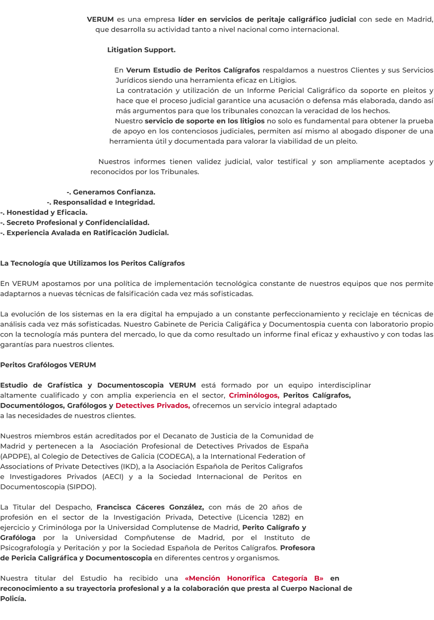 VERUM es una empresa líder en servicios de peritaje caligráfico judicial con sede en Madrid, que desarrolla su actividad tanto a nivel nacional como internacional.  Litigation Support.  En Verum Estudio de Peritos Calígrafos respaldamos a nuestros Clientes y sus Servicios Jurídicos siendo una herramienta eficaz en Litigios. La contratación y utilización de un Informe Pericial Caligráfico da soporte en pleitos y hace que el proceso judicial garantice una acusación o defensa más elaborada, dando así más argumentos para que los tribunales conozcan la veracidad de los hechos. Nuestro servicio de soporte en los litigios no solo es fundamental para obtener la prueba de apoyo en los contenciosos judiciales, permiten así mismo al abogado disponer de una herramienta útil y documentada para valorar la viabilidad de un pleito.  Nuestros informes tienen validez judicial, valor testifical y son ampliamente aceptados y reconocidos por los Tribunales.  -. Generamos Confianza. -. Responsalidad e Integridad. -. Honestidad y Eficacia. -. Secreto Profesional y Confidencialidad. -. Experiencia Avalada en Ratificación Judicial.   La Tecnología que Utilizamos los Peritos Calígrafos  En VERUM apostamos por una política de implementación tecnológica constante de nuestros equipos que nos permite adaptarnos a nuevas técnicas de falsificación cada vez más sofisticadas.  La evolución de los sistemas en la era digital ha empujado a un constante perfeccionamiento y reciclaje en técnicas de análisis cada vez más sofisticadas. Nuestro Gabinete de Pericia Caligáfica y Documentospia cuenta con laboratorio propio con la tecnología más puntera del mercado, lo que da como resultado un informe final eficaz y exhaustivo y con todas las garantías para nuestros clientes.  Peritos Grafólogos VERUM  Estudio de Grafística y Documentoscopia VERUM está formado por un equipo interdisciplinar altamente cualificado y con amplia experiencia en el sector, Criminólogos, Peritos Calígrafos, Documentólogos, Grafólogos y Detectives Privados, ofrecemos un servicio integral adaptado a las necesidades de nuestros clientes.  Nuestros miembros están acreditados por el Decanato de Justicia de la Comunidad de Madrid y pertenecen a la  Asociación Profesional de Detectives Privados de España (APDPE), al Colegio de Detectives de Galicia (CODEGA), a la International Federation of Associations of Private Detectives (IKD), a la Asociación Española de Peritos Caligrafos e Investigadores Privados (AECI) y a la Sociedad Internacional de Peritos en Documentoscopia (SIPDO).  La Titular del Despacho, Francisca Cáceres González, con más de 20 años de profesión en el sector de la Investigación Privada, Detective (Licencia 1282) en ejercicio y Criminóloga por la Universidad Complutense de Madrid, Perito Calígrafo y Grafóloga por la Universidad Compñutense de Madrid, por el Instituto de Psicografología y Peritación y por la Sociedad Española de Peritos Calígrafos. Profesora de Pericia Caligráfica y Documentoscopia en diferentes centros y organismos.  Nuestra titular del Estudio ha recibido una «Mención Honorífica Categoría B» en reconocimiento a su trayectoria profesional y a la colaboración que presta al Cuerpo Nacional de Policía.