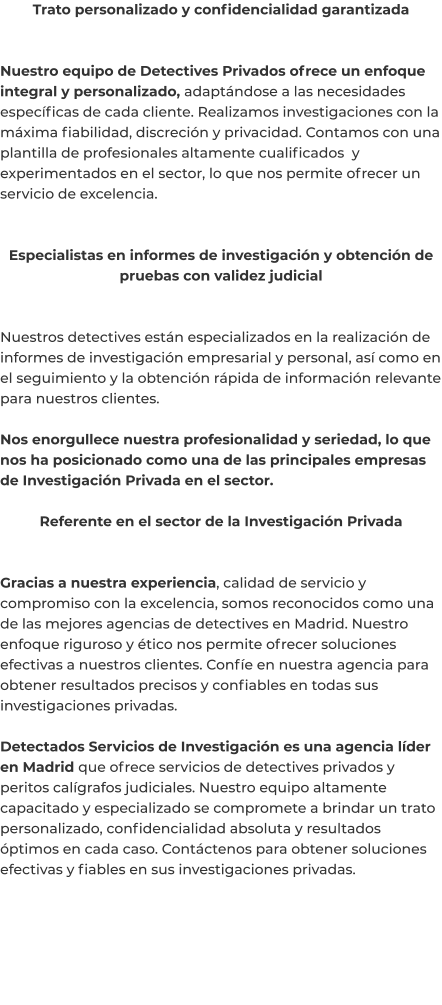 Trato personalizado y confidencialidad garantizada   Nuestro equipo de Detectives Privados ofrece un enfoque integral y personalizado, adaptándose a las necesidades específicas de cada cliente. Realizamos investigaciones con la máxima fiabilidad, discreción y privacidad. Contamos con una plantilla de profesionales altamente cualificados  y experimentados en el sector, lo que nos permite ofrecer un servicio de excelencia.   Especialistas en informes de investigación y obtención de pruebas con validez judicial   Nuestros detectives están especializados en la realización de informes de investigación empresarial y personal, así como en el seguimiento y la obtención rápida de información relevante para nuestros clientes.  Nos enorgullece nuestra profesionalidad y seriedad, lo que nos ha posicionado como una de las principales empresas de Investigación Privada en el sector.  Referente en el sector de la Investigación Privada   Gracias a nuestra experiencia, calidad de servicio y compromiso con la excelencia, somos reconocidos como una de las mejores agencias de detectives en Madrid. Nuestro enfoque riguroso y ético nos permite ofrecer soluciones efectivas a nuestros clientes. Confíe en nuestra agencia para obtener resultados precisos y confiables en todas sus investigaciones privadas.  Detectados Servicios de Investigación es una agencia líder en Madrid que ofrece servicios de detectives privados y peritos calígrafos judiciales. Nuestro equipo altamente capacitado y especializado se compromete a brindar un trato personalizado, confidencialidad absoluta y resultados óptimos en cada caso. Contáctenos para obtener soluciones efectivas y fiables en sus investigaciones privadas.