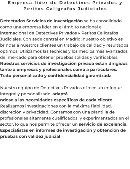 Empresa líder de Detectives Privados y Peritos Calígrafos Judiciales  Detectados Servicios de Investigación se ha consolidado como una empresa líder en el ámbito nacional e internacional de Detectives Privados y Peritos Calígrafos Judiciales. Con sede central en Madrid, nuestro objetivo es brindar a nuestros clientes un trabajo de calidad y resultados óptimos. Utilizamos las técnicas y los medios más avanzados del mercado para obtener pruebas sólidas y verificables. Nuestros servicios de investigación privada están dirigidos tanto a empresas y profesionales como a particulares. Trato personalizado y confidencialidad garantizada  Nuestro equipo de Detectives Privados ofrece un enfoque integral y personalizado, adaptá ndose a las necesidades específicas de cada cliente. Realizamos investigaciones con la máxima fiabilidad, discreción y privacidad. Contamos con una plantilla de profesionales altamente cualificados  y experimentados en el sector, lo que nos permite ofrecer un servicio de excelencia. Especialistas en informes de investigación y obtención de pruebas con validez judicial