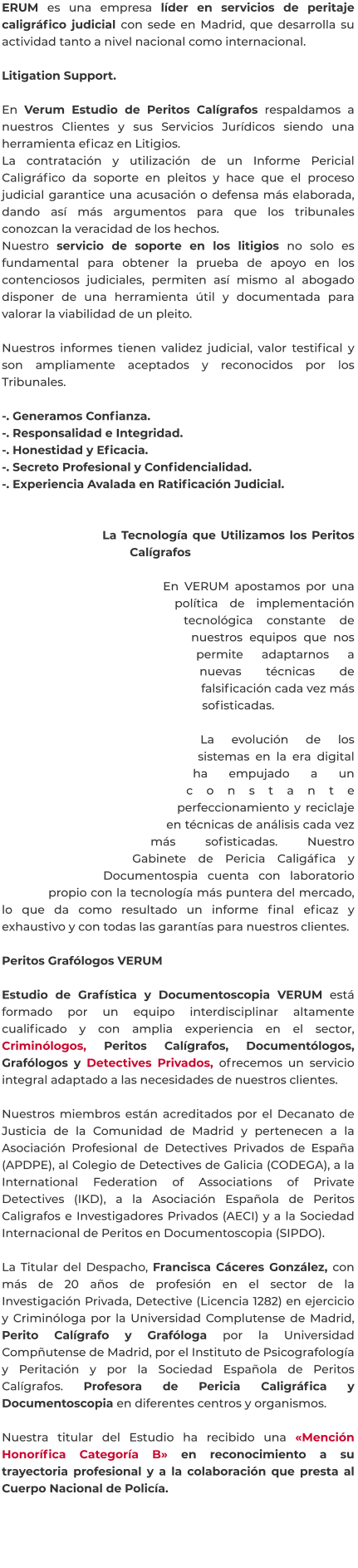 ERUM es una empresa líder en servicios de peritaje caligráfico judicial con sede en Madrid, que desarrolla su actividad tanto a nivel nacional como internacional.  Litigation Support.  En Verum Estudio de Peritos Calígrafos respaldamos a nuestros Clientes y sus Servicios Jurídicos siendo una herramienta eficaz en Litigios. La contratación y utilización de un Informe Pericial Caligráfico da soporte en pleitos y hace que el proceso judicial garantice una acusación o defensa más elaborada, dando así más argumentos para que los tribunales conozcan la veracidad de los hechos. Nuestro servicio de soporte en los litigios no solo es fundamental para obtener la prueba de apoyo en los contenciosos judiciales, permiten así mismo al abogado disponer de una herramienta útil y documentada para valorar la viabilidad de un pleito.  Nuestros informes tienen validez judicial, valor testifical y son ampliamente aceptados y reconocidos por los Tribunales.  -. Generamos Confianza. -. Responsalidad e Integridad. -. Honestidad y Eficacia. -. Secreto Profesional y Confidencialidad. -. Experiencia Avalada en Ratificación Judicial.   La Tecnología que Utilizamos los Peritos Calígrafos  En VERUM apostamos por una política de implementación tecnológica constante de nuestros equipos que nos permite adaptarnos a nuevas técnicas de falsificación cada vez más sofisticadas.  La evolución de los sistemas en la era digital ha empujado a un constante perfeccionamiento y reciclaje en técnicas de análisis cada vez más sofisticadas. Nuestro Gabinete de Pericia Caligáfica y Documentospia cuenta con laboratorio propio con la tecnología más puntera del mercado, lo que da como resultado un informe final eficaz y exhaustivo y con todas las garantías para nuestros clientes.  Peritos Grafólogos VERUM  Estudio de Grafística y Documentoscopia VERUM está formado por un equipo interdisciplinar altamente cualificado y con amplia experiencia en el sector, Criminólogos, Peritos Calígrafos, Documentólogos, Grafólogos y Detectives Privados, ofrecemos un servicio integral adaptado a las necesidades de nuestros clientes.  Nuestros miembros están acreditados por el Decanato de Justicia de la Comunidad de Madrid y pertenecen a la  Asociación Profesional de Detectives Privados de España (APDPE), al Colegio de Detectives de Galicia (CODEGA), a la International Federation of Associations of Private Detectives (IKD), a la Asociación Española de Peritos Caligrafos e Investigadores Privados (AECI) y a la Sociedad Internacional de Peritos en Documentoscopia (SIPDO).  La Titular del Despacho, Francisca Cáceres González, con más de 20 años de profesión en el sector de la Investigación Privada, Detective (Licencia 1282) en ejercicio y Criminóloga por la Universidad Complutense de Madrid, Perito Calígrafo y Grafóloga por la Universidad Compñutense de Madrid, por el Instituto de Psicografología y Peritación y por la Sociedad Española de Peritos Calígrafos. Profesora de Pericia Caligráfica y Documentoscopia en diferentes centros y organismos.  Nuestra titular del Estudio ha recibido una «Mención Honorífica Categoría B» en reconocimiento a su trayectoria profesional y a la colaboración que presta al Cuerpo Nacional de Policía.