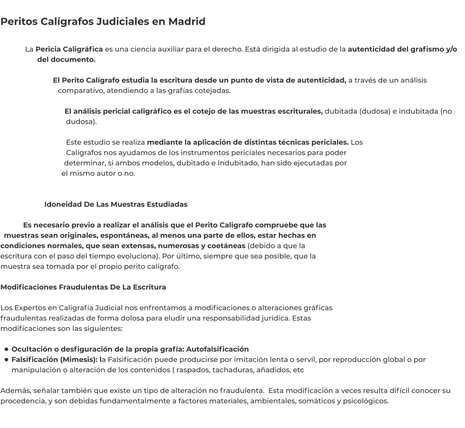 Peritos Calígrafos Judiciales en Madrid  La Pericia Caligráfica es una ciencia auxiliar para el derecho. Está dirigida al estudio de la autenticidad del grafismo y/o del documento.  El Perito Calígrafo estudia la escritura desde un punto de vista de autenticidad, a través de un análisis comparativo, atendiendo a las grafías cotejadas.  El análisis pericial caligráfico es el cotejo de las muestras escriturales, dubitada (dudosa) e indubitada (no dudosa).  Este estudio se realiza mediante la aplicación de distintas técnicas periciales. Los Calígrafos nos ayudamos de los instrumentos periciales necesarios para poder determinar, si ambos modelos, dubitado e Indubitado, han sido ejecutadas por el mismo autor o no.   Idoneidad De Las Muestras Estudiadas  Es necesario previo a realizar el análisis que el Perito Caligrafo compruebe que las muestras sean originales, espontáneas, al menos una parte de ellos, estar hechas en condiciones normales, que sean extensas, numerosas y coetáneas (debido a que la escritura con el paso del tiempo evoluciona). Por último, siempre que sea posible, que la muestra sea tomada por el propio perito calígrafo.  Modificaciones Fraudulentas De La Escritura  Los Expertos en Caligrafía Judicial nos enfrentamos a modificaciones o alteraciones gráficas fraudulentas realizadas de forma dolosa para eludir una responsabilidad jurídica. Estas modificaciones son las siguientes:  •	Ocultación o desfiguración de la propia grafía: Autofalsificación •	Falsificación (Mimesis): la Falsificación puede producirse por imitación lenta o servil, por reproducción global o por manipulación o alteración de los contenidos ( raspados, tachaduras, añadidos, etc Además, señalar también que existe un tipo de alteración no fraudulenta.  Esta modificación a veces resulta difícil conocer su procedencia, y son debidas fundamentalmente a factores materiales, ambientales, somáticos y psicológicos.