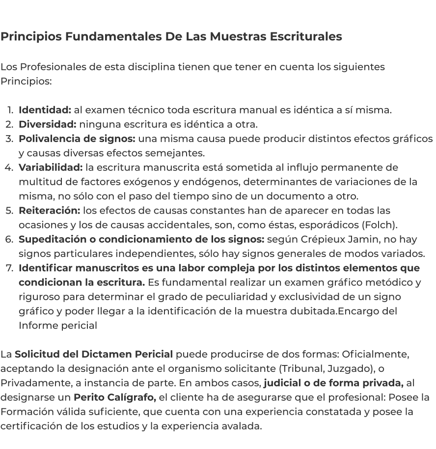 Principios Fundamentales De Las Muestras Escriturales  Los Profesionales de esta disciplina tienen que tener en cuenta los siguientes Principios:   	1.	Identidad: al examen técnico toda escritura manual es idéntica a sí misma. 	2.	Diversidad: ninguna escritura es idéntica a otra. 	3.	Polivalencia de signos: una misma causa puede producir distintos efectos gráficos y causas diversas efectos semejantes. 	4.	Variabilidad: la escritura manuscrita está sometida al influjo permanente de multitud de factores exógenos y endógenos, determinantes de variaciones de la misma, no sólo con el paso del tiempo sino de un documento a otro. 	5.	Reiteración: los efectos de causas constantes han de aparecer en todas las ocasiones y los de causas accidentales, son, como éstas, esporádicos (Folch). 	6.	Supeditación o condicionamiento de los signos: según Crépieux Jamin, no hay signos particulares independientes, sólo hay signos generales de modos variados. 	7.	Identificar manuscritos es una labor compleja por los distintos elementos que condicionan la escritura. Es fundamental realizar un examen gráfico metódico y riguroso para determinar el grado de peculiaridad y exclusividad de un signo gráfico y poder llegar a la identificación de la muestra dubitada.Encargo del Informe pericial  La Solicitud del Dictamen Pericial puede producirse de dos formas: Oficialmente, aceptando la designación ante el organismo solicitante (Tribunal, Juzgado), o Privadamente, a instancia de parte. En ambos casos, judicial o de forma privada, al designarse un Perito Calígrafo, el cliente ha de asegurarse que el profesional: Posee la Formación válida suficiente, que cuenta con una experiencia constatada y posee la certificación de los estudios y la experiencia avalada.