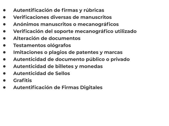 •	    Autentificación de firmas y rúbricas •	    Verificaciones diversas de manuscritos •	    Anónimos manuscritos o mecanográficos •	    Verificación del soporte mecanográfico utilizado •	    Alteración de documentos •	    Testamentos ológrafos    •	    Imitaciones o plagios de patentes y marcas •	    Autenticidad de documento público o privado •	    Autenticidad de billetes y monedas •	    Autenticidad de Sellos •	    Grafitis •	    Autentificación de Firmas Digitales