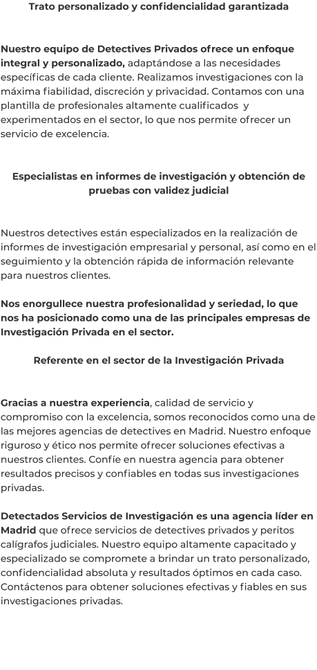 Trato personalizado y confidencialidad garantizada   Nuestro equipo de Detectives Privados ofrece un enfoque integral y personalizado, adaptándose a las necesidades específicas de cada cliente. Realizamos investigaciones con la máxima fiabilidad, discreción y privacidad. Contamos con una plantilla de profesionales altamente cualificados  y experimentados en el sector, lo que nos permite ofrecer un servicio de excelencia.   Especialistas en informes de investigación y obtención de pruebas con validez judicial   Nuestros detectives están especializados en la realización de informes de investigación empresarial y personal, así como en el seguimiento y la obtención rápida de información relevante para nuestros clientes.  Nos enorgullece nuestra profesionalidad y seriedad, lo que nos ha posicionado como una de las principales empresas de Investigación Privada en el sector.  Referente en el sector de la Investigación Privada   Gracias a nuestra experiencia, calidad de servicio y compromiso con la excelencia, somos reconocidos como una de las mejores agencias de detectives en Madrid. Nuestro enfoque riguroso y ético nos permite ofrecer soluciones efectivas a nuestros clientes. Confíe en nuestra agencia para obtener resultados precisos y confiables en todas sus investigaciones privadas.  Detectados Servicios de Investigación es una agencia líder en Madrid que ofrece servicios de detectives privados y peritos calígrafos judiciales. Nuestro equipo altamente capacitado y especializado se compromete a brindar un trato personalizado, confidencialidad absoluta y resultados óptimos en cada caso. Contáctenos para obtener soluciones efectivas y fiables en sus investigaciones privadas.