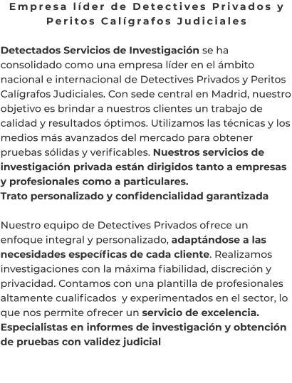 Empresa líder de Detectives Privados y Peritos Calígrafos Judiciales  Detectados Servicios de Investigación se ha consolidado como una empresa líder en el ámbito nacional e internacional de Detectives Privados y Peritos Calígrafos Judiciales. Con sede central en Madrid, nuestro objetivo es brindar a nuestros clientes un trabajo de calidad y resultados óptimos. Utilizamos las técnicas y los medios más avanzados del mercado para obtener pruebas sólidas y verificables. Nuestros servicios de investigación privada están dirigidos tanto a empresas y profesionales como a particulares. Trato personalizado y confidencialidad garantizada  Nuestro equipo de Detectives Privados ofrece un enfoque integral y personalizado, adaptándose a las necesidades específicas de cada cliente. Realizamos investigaciones con la máxima fiabilidad, discreción y privacidad. Contamos con una plantilla de profesionales altamente cualificados  y experimentados en el sector, lo que nos permite ofrecer un servicio de excelencia. Especialistas en informes de investigación y obtención de pruebas con validez judicial