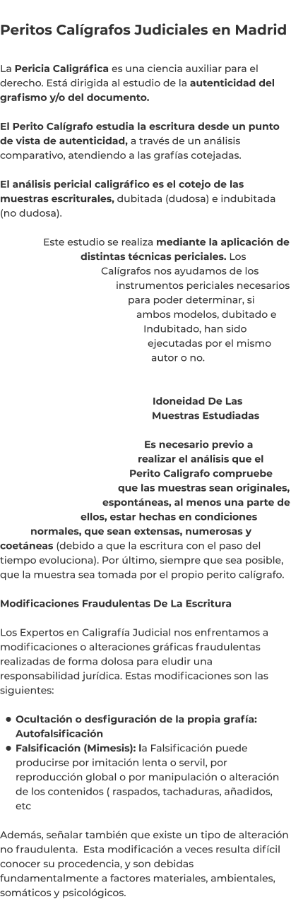 Peritos Calígrafos Judiciales en Madrid  La Pericia Caligráfica es una ciencia auxiliar para el derecho. Está dirigida al estudio de la autenticidad del grafismo y/o del documento.  El Perito Calígrafo estudia la escritura desde un punto de vista de autenticidad, a través de un análisis comparativo, atendiendo a las grafías cotejadas.  El análisis pericial caligráfico es el cotejo de las muestras escriturales, dubitada (dudosa) e indubitada (no dudosa).  Este estudio se realiza mediante la aplicación de distintas técnicas periciales. Los Calígrafos nos ayudamos de los instrumentos periciales necesarios para poder determinar, si ambos modelos, dubitado e Indubitado, han sido ejecutadas por el mismo autor o no.   Idoneidad De Las Muestras Estudiadas  Es necesario previo a realizar el análisis que el Perito Caligrafo compruebe que las muestras sean originales, espontáneas, al menos una parte de ellos, estar hechas en condiciones normales, que sean extensas, numerosas y coetáneas (debido a que la escritura con el paso del tiempo evoluciona). Por último, siempre que sea posible, que la muestra sea tomada por el propio perito calígrafo.  Modificaciones Fraudulentas De La Escritura  Los Expertos en Caligrafía Judicial nos enfrentamos a modificaciones o alteraciones gráficas fraudulentas realizadas de forma dolosa para eludir una responsabilidad jurídica. Estas modificaciones son las siguientes:  •	Ocultación o desfiguración de la propia grafía: Autofalsificación •	Falsificación (Mimesis): la Falsificación puede producirse por imitación lenta o servil, por reproducción global o por manipulación o alteración de los contenidos ( raspados, tachaduras, añadidos, etc Además, señalar también que existe un tipo de alteración no fraudulenta.  Esta modificación a veces resulta difícil conocer su procedencia, y son debidas fundamentalmente a factores materiales, ambientales, somáticos y psicológicos.