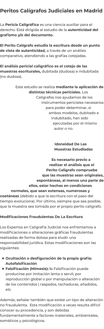 Peritos Calígrafos Judiciales en Madrid  La Pericia Caligráfica es una ciencia auxiliar para el derecho. Está dirigida al estudio de la autenticidad del grafismo y/o del documento.  El Perito Calígrafo estudia la escritura desde un punto de vista de autenticidad, a través de un análisis comparativo, atendiendo a las grafías cotejadas.  El análisis pericial caligráfico es el cotejo de las muestras escriturales, dubitada (dudosa) e indubitada (no dudosa).  Este estudio se realiza mediante la aplicación de distintas técnicas periciales. Los Calígrafos nos ayudamos de los instrumentos periciales necesarios para poder determinar, si ambos modelos, dubitado e Indubitado, han sido ejecutadas por el mismo autor o no.   Idoneidad De Las Muestras Estudiadas  Es necesario previo a realizar el análisis que el Perito Caligrafo compruebe que las muestras sean originales, espontáneas, al menos una parte de ellos, estar hechas en condiciones normales, que sean extensas, numerosas y coetáneas (debido a que la escritura con el paso del tiempo evoluciona). Por último, siempre que sea posible, que la muestra sea tomada por el propio perito calígrafo.  Modificaciones Fraudulentas De La Escritura  Los Expertos en Caligrafía Judicial nos enfrentamos a modificaciones o alteraciones gráficas fraudulentas realizadas de forma dolosa para eludir una responsabilidad jurídica. Estas modificaciones son las siguientes:  •	Ocultación o desfiguración de la propia grafía: Autofalsificación •	Falsificación (Mimesis): la Falsificación puede producirse por imitación lenta o servil, por reproducción global o por manipulación o alteración de los contenidos ( raspados, tachaduras, añadidos, etc Además, señalar también que existe un tipo de alteración no fraudulenta.  Esta modificación a veces resulta difícil conocer su procedencia, y son debidas fundamentalmente a factores materiales, ambientales, somáticos y psicológicos.