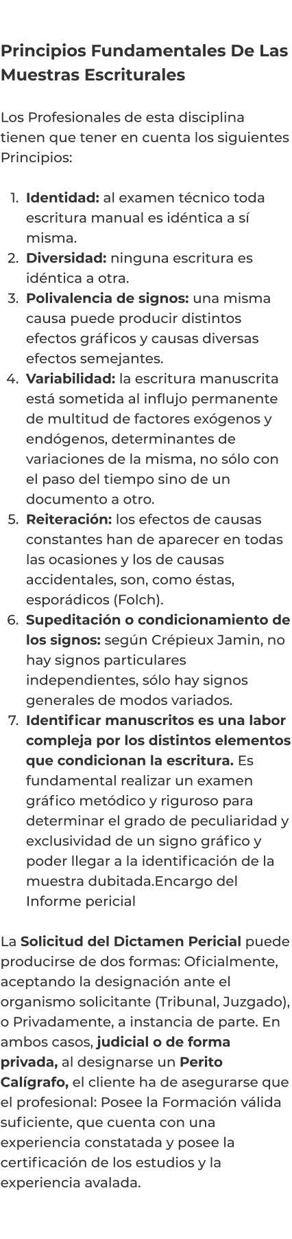 Principios Fundamentales De Las Muestras Escriturales  Los Profesionales de esta disciplina tienen que tener en cuenta los siguientes Principios:   	1.	Identidad: al examen técnico toda escritura manual es idéntica a sí misma. 	2.	Diversidad: ninguna escritura es idéntica a otra. 	3.	Polivalencia de signos: una misma causa puede producir distintos efectos gráficos y causas diversas efectos semejantes. 	4.	Variabilidad: la escritura manuscrita está sometida al influjo permanente de multitud de factores exógenos y endógenos, determinantes de variaciones de la misma, no sólo con el paso del tiempo sino de un documento a otro. 	5.	Reiteración: los efectos de causas constantes han de aparecer en todas las ocasiones y los de causas accidentales, son, como éstas, esporádicos (Folch). 	6.	Supeditación o condicionamiento de los signos: según Crépieux Jamin, no hay signos particulares independientes, sólo hay signos generales de modos variados. 	7.	Identificar manuscritos es una labor compleja por los distintos elementos que condicionan la escritura. Es fundamental realizar un examen gráfico metódico y riguroso para determinar el grado de peculiaridad y exclusividad de un signo gráfico y poder llegar a la identificación de la muestra dubitada.Encargo del Informe pericial  La Solicitud del Dictamen Pericial puede producirse de dos formas: Oficialmente, aceptando la designación ante el organismo solicitante (Tribunal, Juzgado), o Privadamente, a instancia de parte. En ambos casos, judicial o de forma privada, al designarse un Perito Calígrafo, el cliente ha de asegurarse que el profesional: Posee la Formación válida suficiente, que cuenta con una experiencia constatada y posee la certificación de los estudios y la experiencia avalada.