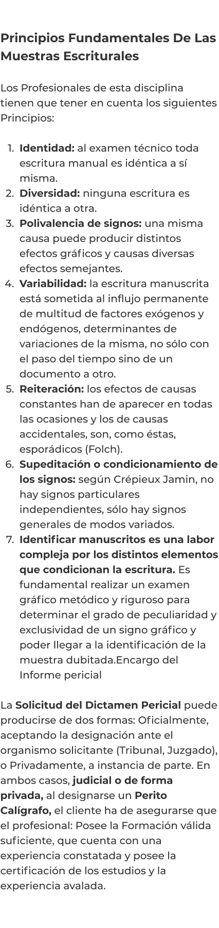 Principios Fundamentales De Las Muestras Escriturales  Los Profesionales de esta disciplina tienen que tener en cuenta los siguientes Principios:   	1.	Identidad: al examen técnico toda escritura manual es idéntica a sí misma. 	2.	Diversidad: ninguna escritura es idéntica a otra. 	3.	Polivalencia de signos: una misma causa puede producir distintos efectos gráficos y causas diversas efectos semejantes. 	4.	Variabilidad: la escritura manuscrita está sometida al influjo permanente de multitud de factores exógenos y endógenos, determinantes de variaciones de la misma, no sólo con el paso del tiempo sino de un documento a otro. 	5.	Reiteración: los efectos de causas constantes han de aparecer en todas las ocasiones y los de causas accidentales, son, como éstas, esporádicos (Folch). 	6.	Supeditación o condicionamiento de los signos: según Crépieux Jamin, no hay signos particulares independientes, sólo hay signos generales de modos variados. 	7.	Identificar manuscritos es una labor compleja por los distintos elementos que condicionan la escritura. Es fundamental realizar un examen gráfico metódico y riguroso para determinar el grado de peculiaridad y exclusividad de un signo gráfico y poder llegar a la identificación de la muestra dubitada.Encargo del Informe pericial  La Solicitud del Dictamen Pericial puede producirse de dos formas: Oficialmente, aceptando la designación ante el organismo solicitante (Tribunal, Juzgado), o Privadamente, a instancia de parte. En ambos casos, judicial o de forma privada, al designarse un Perito Calígrafo, el cliente ha de asegurarse que el profesional: Posee la Formación válida suficiente, que cuenta con una experiencia constatada y posee la certificación de los estudios y la experiencia avalada.