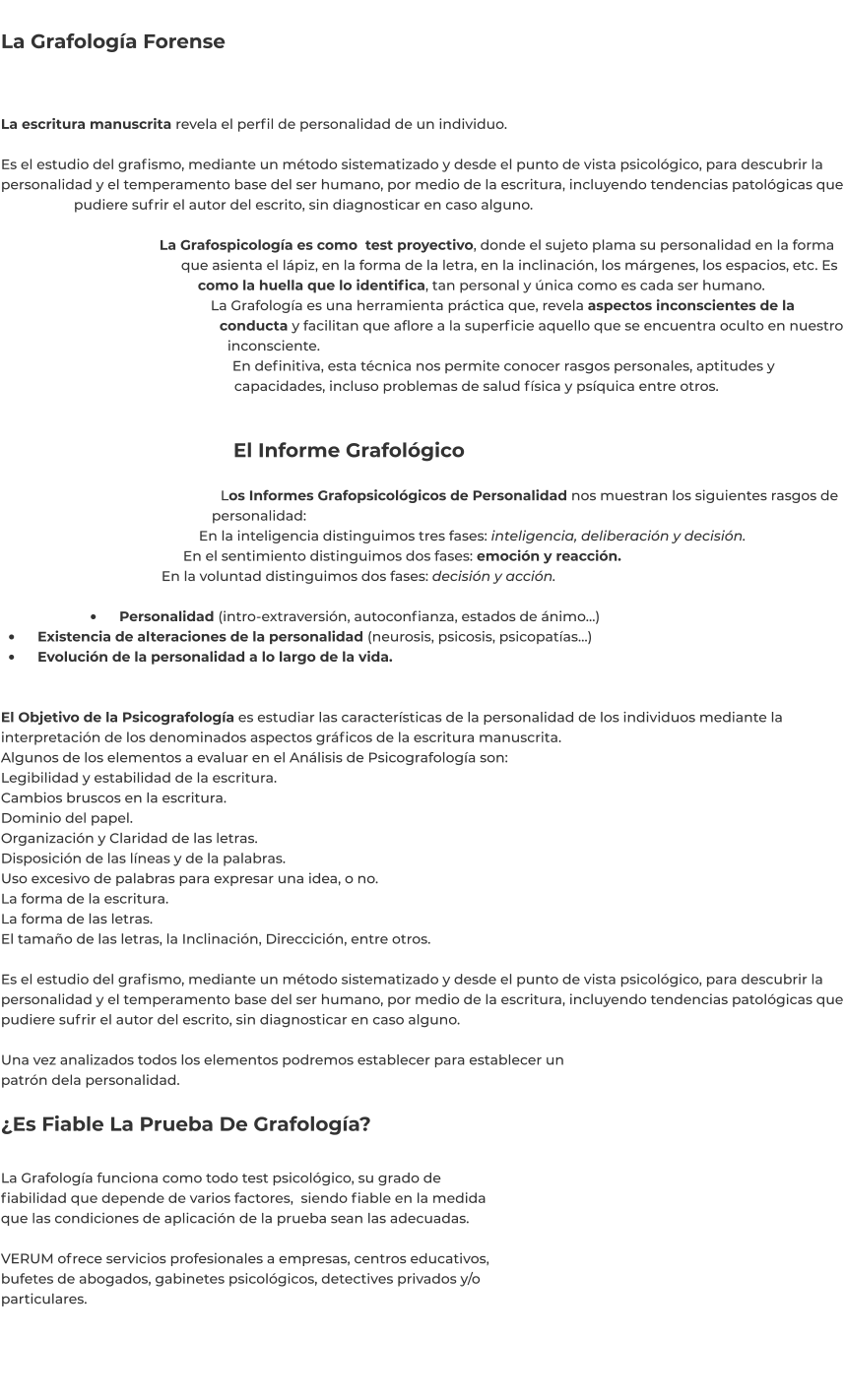 La Grafología Forense   La escritura manuscrita revela el perfil de personalidad de un individuo.  Es el estudio del grafismo, mediante un método sistematizado y desde el punto de vista psicológico, para descubrir la personalidad y el temperamento base del ser humano, por medio de la escritura, incluyendo tendencias patológicas que pudiere sufrir el autor del escrito, sin diagnosticar en caso alguno.  La Grafospicología es como  test proyectivo, donde el sujeto plama su personalidad en la forma que asienta el lápiz, en la forma de la letra, en la inclinación, los márgenes, los espacios, etc. Es como la huella que lo identifica, tan personal y única como es cada ser humano. La Grafología es una herramienta práctica que, revela aspectos inconscientes de la conducta y facilitan que aflore a la superficie aquello que se encuentra oculto en nuestro inconsciente. En definitiva, esta técnica nos permite conocer rasgos personales, aptitudes y capacidades, incluso problemas de salud física y psíquica entre otros.   El Informe Grafológico  Los Informes Grafopsicológicos de Personalidad nos muestran los siguientes rasgos de personalidad: En la inteligencia distinguimos tres fases: inteligencia, deliberación y decisión. En el sentimiento distinguimos dos fases: emoción y reacción. En la voluntad distinguimos dos fases: decisión y acción.  •	    Personalidad (intro-extraversión, autoconfianza, estados de ánimo…) •	    Existencia de alteraciones de la personalidad (neurosis, psicosis, psicopatías…) •	    Evolución de la personalidad a lo largo de la vida.  El Objetivo de la Psicografología es estudiar las características de la personalidad de los individuos mediante la interpretación de los denominados aspectos gráficos de la escritura manuscrita. Algunos de los elementos a evaluar en el Análisis de Psicografología son: Legibilidad y estabilidad de la escritura. Cambios bruscos en la escritura. Dominio del papel. Organización y Claridad de las letras. Disposición de las líneas y de la palabras. Uso excesivo de palabras para expresar una idea, o no. La forma de la escritura. La forma de las letras. El tamaño de las letras, la Inclinación, Direccición, entre otros.  Es el estudio del grafismo, mediante un método sistematizado y desde el punto de vista psicológico, para descubrir la personalidad y el temperamento base del ser humano, por medio de la escritura, incluyendo tendencias patológicas que pudiere sufrir el autor del escrito, sin diagnosticar en caso alguno.  Una vez analizados todos los elementos podremos establecer para establecer un patrón dela personalidad.  ¿Es Fiable La Prueba De Grafología?  La Grafología funciona como todo test psicológico, su grado de fiabilidad que depende de varios factores,  siendo fiable en la medida que las condiciones de aplicación de la prueba sean las adecuadas.  VERUM ofrece servicios profesionales a empresas, centros educativos, bufetes de abogados, gabinetes psicológicos, detectives privados y/o particulares.