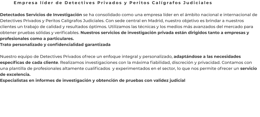 Empresa líder de Detectives Privados y Peritos Calígrafos Judiciales  Detectados Servicios de Investigación se ha consolidado como una empresa líder en el ámbito nacional e internacional de Detectives Privados y Peritos Calígrafos Judiciales. Con sede central en Madrid, nuestro objetivo es brindar a nuestros clientes un trabajo de calidad y resultados óptimos. Utilizamos las técnicas y los medios más avanzados del mercado para obtener pruebas sólidas y verificables. Nuestros servicios de investigación privada están dirigidos tanto a empresas y profesionales como a particulares. Trato personalizado y confidencialidad garantizada  Nuestro equipo de Detectives Privados ofrece un enfoque integral y personalizado, adaptándose a las necesidades específicas de cada cliente. Realizamos investigaciones con la máxima fiabilidad, discreción y privacidad. Contamos con una plantilla de profesionales altamente cualificados  y experimentados en el sector, lo que nos permite ofrecer un servicio de excelencia. Especialistas en informes de investigación y obtención de pruebas con validez judicial