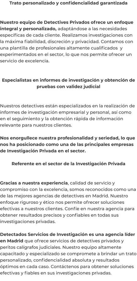 Trato personalizado y confidencialidad garantizada   Nuestro equipo de Detectives Privados ofrece un enfoque integral y personalizado, adaptándose a las necesidades específicas de cada cliente. Realizamos investigaciones con la máxima fiabilidad, discreción y privacidad. Contamos con una plantilla de profesionales altamente cualificados  y experimentados en el sector, lo que nos permite ofrecer un servicio de excelencia.   Especialistas en informes de investigación y obtención de pruebas con validez judicial   Nuestros detectives están especializados en la realización de informes de investigación empresarial y personal, así como en el seguimiento y la obtención rápida de información relevante para nuestros clientes.  Nos enorgullece nuestra profesionalidad y seriedad, lo que nos ha posicionado como una de las principales empresas de Investigación Privada en el sector.  Referente en el sector de la Investigación Privada   Gracias a nuestra experiencia, calidad de servicio y compromiso con la excelencia, somos reconocidos como una de las mejores agencias de detectives en Madrid. Nuestro enfoque riguroso y ético nos permite ofrecer soluciones efectivas a nuestros clientes. Confíe en nuestra agencia para obtener resultados precisos y confiables en todas sus investigaciones privadas.  Detectados Servicios de Investigación es una agencia líder en Madrid que ofrece servicios de detectives privados y peritos calígrafos judiciales. Nuestro equipo altamente capacitado y especializado se compromete a brindar un trato personalizado, confidencialidad absoluta y resultados óptimos en cada caso. Contáctenos para obtener soluciones efectivas y fiables en sus investigaciones privadas.