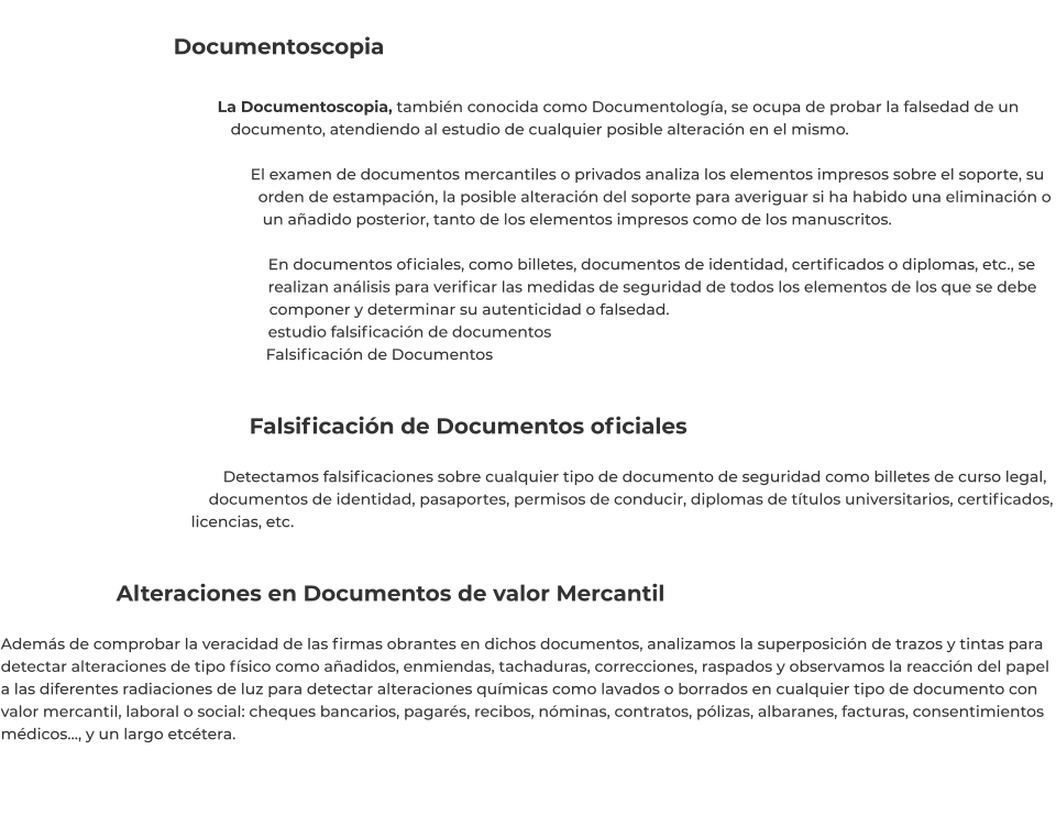 Documentoscopia  La Documentoscopia, también conocida como Documentología, se ocupa de probar la falsedad de un documento, atendiendo al estudio de cualquier posible alteración en el mismo.   El examen de documentos mercantiles o privados analiza los elementos impresos sobre el soporte, su orden de estampación, la posible alteración del soporte para averiguar si ha habido una eliminación o un añadido posterior, tanto de los elementos impresos como de los manuscritos.  En documentos oficiales, como billetes, documentos de identidad, certificados o diplomas, etc., se realizan análisis para verificar las medidas de seguridad de todos los elementos de los que se debe componer y determinar su autenticidad o falsedad. estudio falsificación de documentos Falsificación de Documentos    Falsificación de Documentos oficiales  Detectamos falsificaciones sobre cualquier tipo de documento de seguridad como billetes de curso legal, documentos de identidad, pasaportes, permisos de conducir, diplomas de títulos universitarios, certificados, licencias, etc.   Alteraciones en Documentos de valor Mercantil  Además de comprobar la veracidad de las firmas obrantes en dichos documentos, analizamos la superposición de trazos y tintas para detectar alteraciones de tipo físico como añadidos, enmiendas, tachaduras, correcciones, raspados y observamos la reacción del papel a las diferentes radiaciones de luz para detectar alteraciones químicas como lavados o borrados en cualquier tipo de documento con valor mercantil, laboral o social: cheques bancarios, pagarés, recibos, nóminas, contratos, pólizas, albaranes, facturas, consentimientos médicos…, y un largo etcétera.