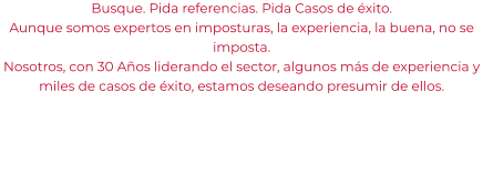 Busque. Pida referencias. Pida Casos de éxito. Aunque somos expertos en imposturas, la experiencia, la buena, no se imposta. Nosotros, con 30 Años liderando el sector, algunos más de experiencia y miles de casos de éxito, estamos deseando presumir de ellos.